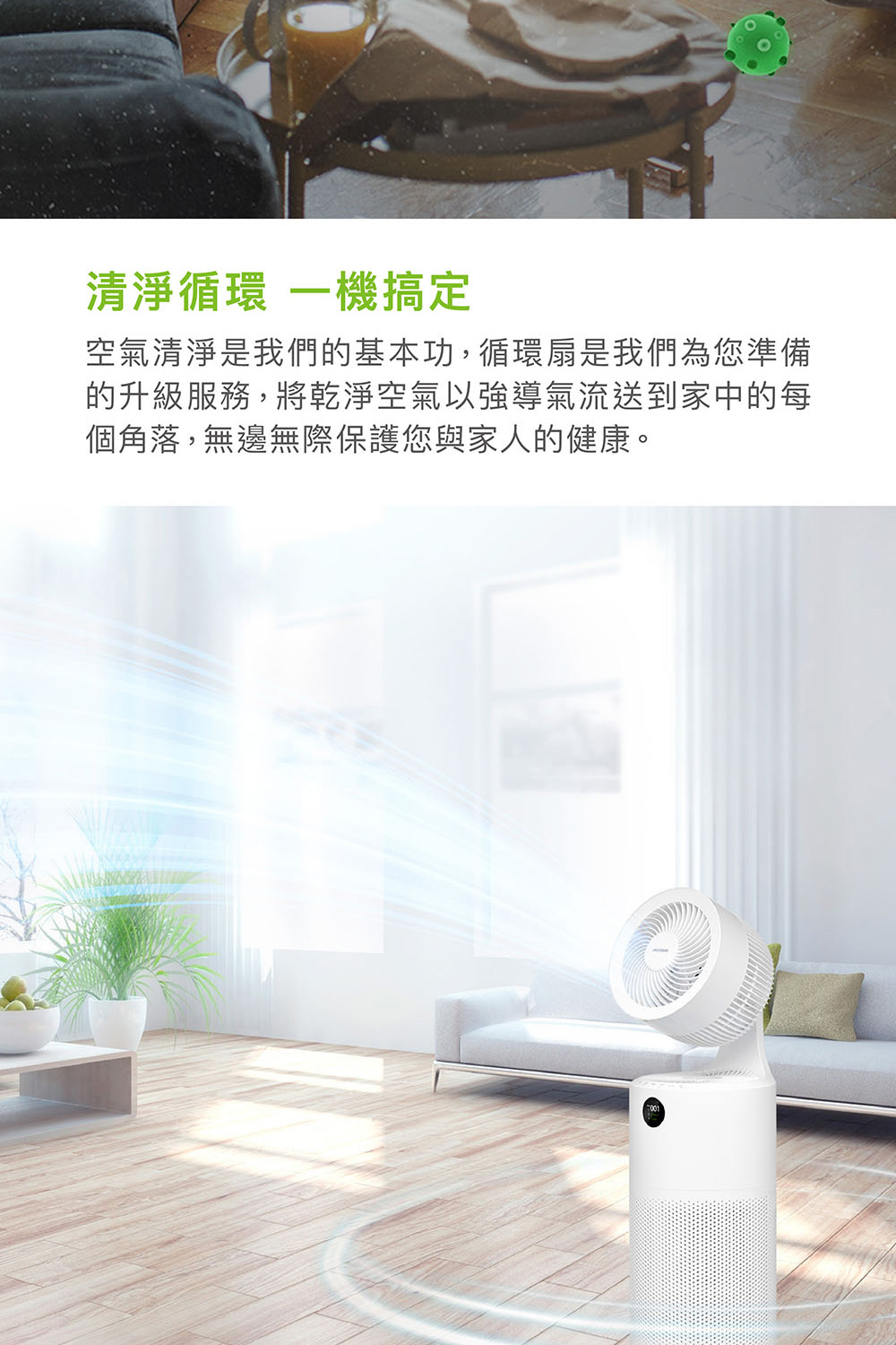 清淨循環 一機搞定 空氣清淨是我們的基本功,循環扇是我們為您準備 的升級服務,將乾淨空氣以強導氣流送到家中的每 個角落,無邊無際保護您與家人的健康。