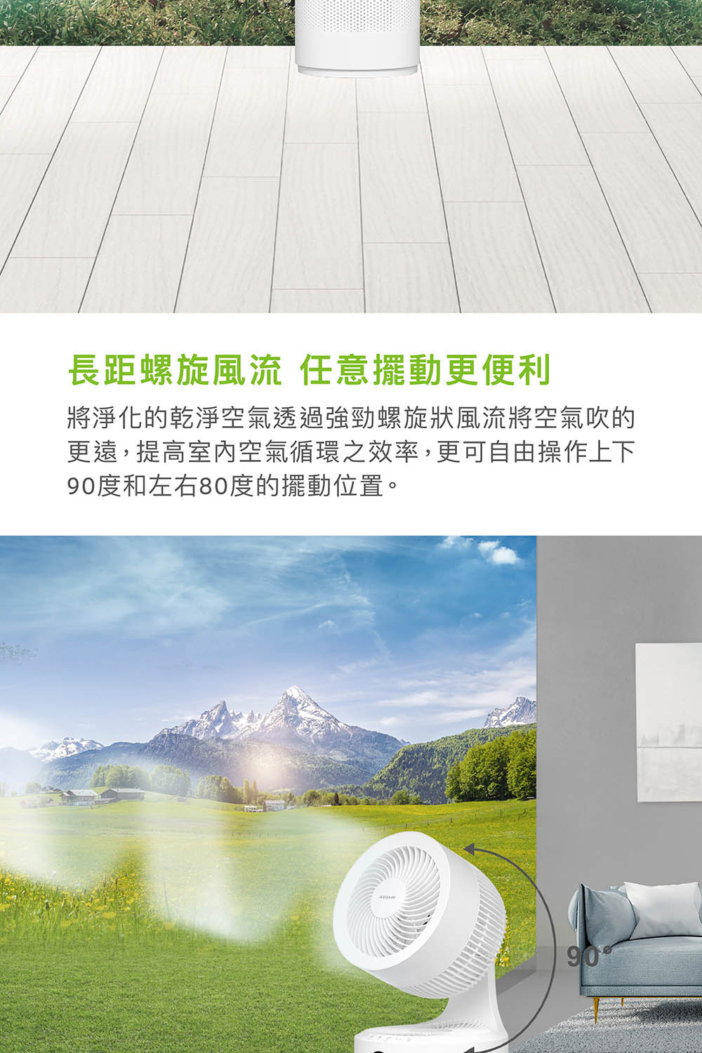 長距螺旋風流 任意擺動更便利 將淨化的乾淨空氣透過強勁螺旋狀風流將空氣吹的 更遠,提高室內空氣循環之效率,更可自由操作上下 90度和左右80度的擺動位置。