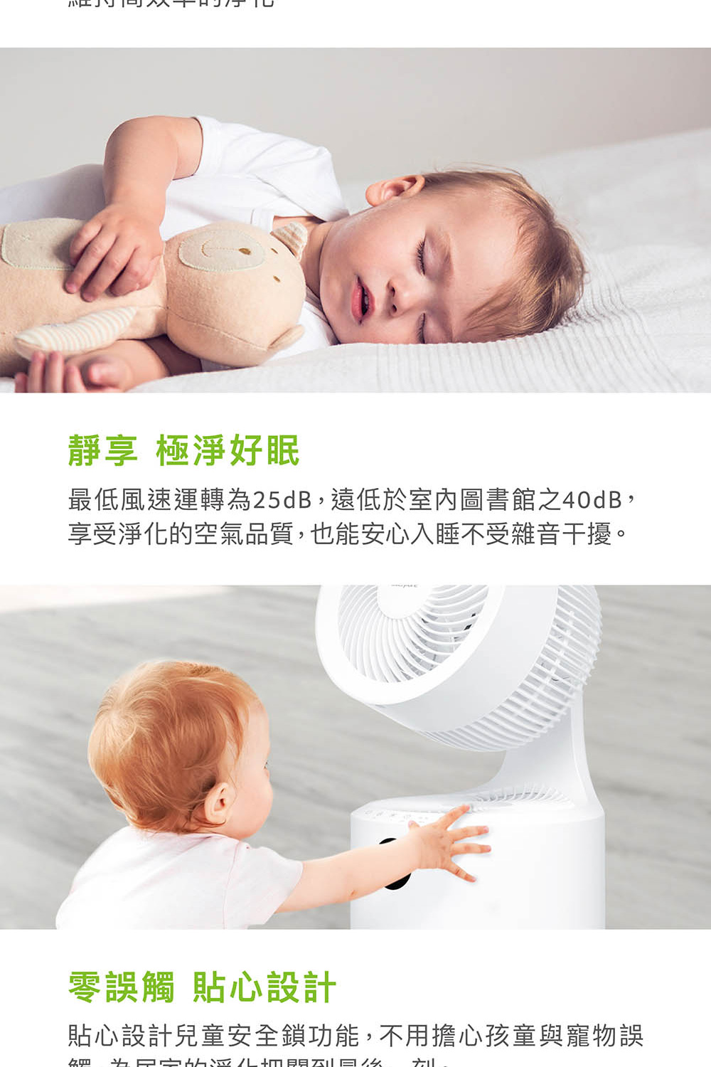 靜享 極淨好眠 最低風速運轉為25dB,遠低於室內圖書館之40dB, 享受淨化的空氣品質,也能安心入睡不受雜音干擾。 零誤觸 貼心設計 貼心設計兒童安全鎖功能,不用擔心孩童與寵物誤