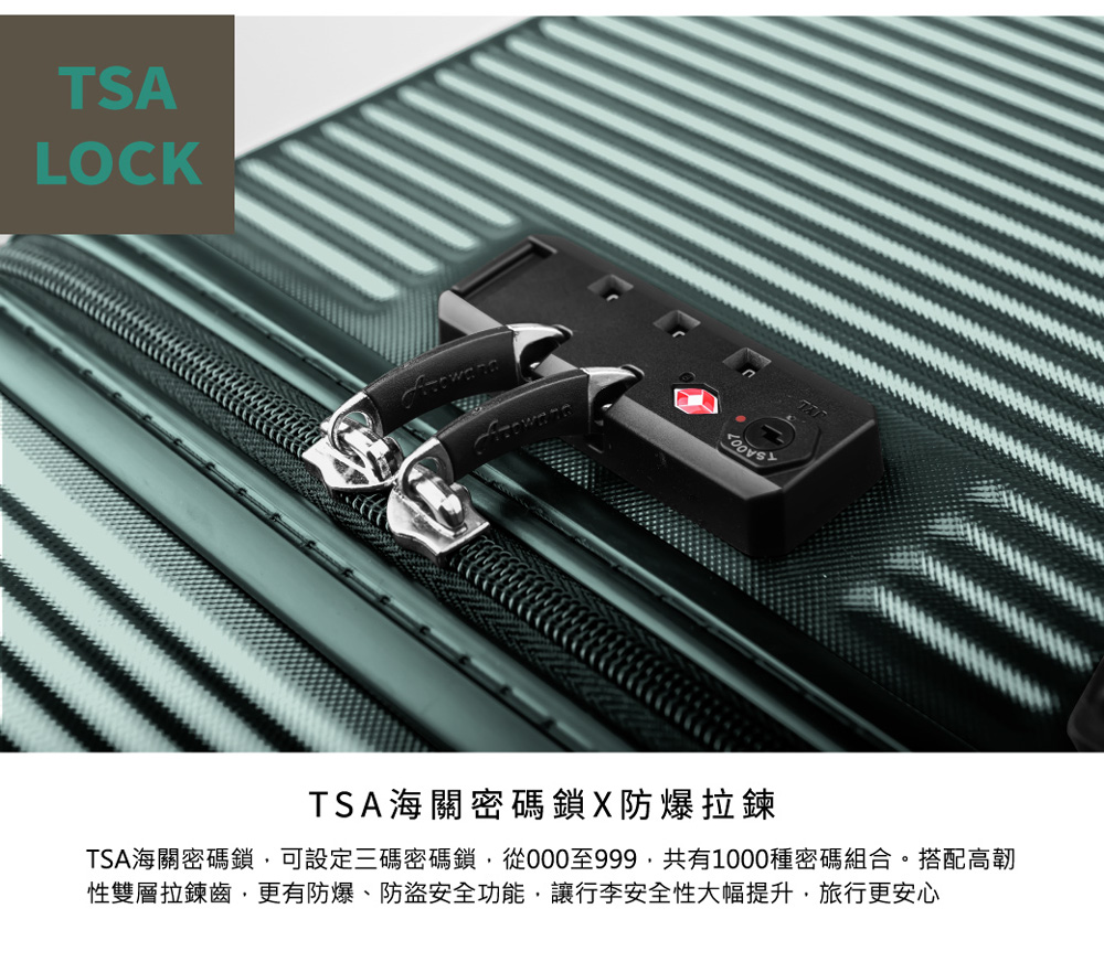 TSA海關密碼鎖X防爆拉鍊 TSA海關密碼鎖,可設定三碼密碼鎖,從000至999,共有1000種密碼組合。搭配高韌 性雙層拉鍊齒,更有防爆、防盜安全功能,讓行李安全性大幅提升,旅行更安心 