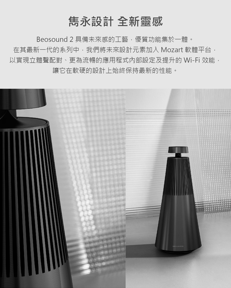 雋永設計 全新靈感 Beosound 2 具備未來感的工藝,優質功能集於一體。 在其最新一代的系列中,我們將未來設計元素加入 Mozart 軟體平台, 以實現立體聲配對、更為流暢的應用程式內部設定及提升的 WiFi 效能, 讓它在軟硬的設計上始終保持最新的性能。 