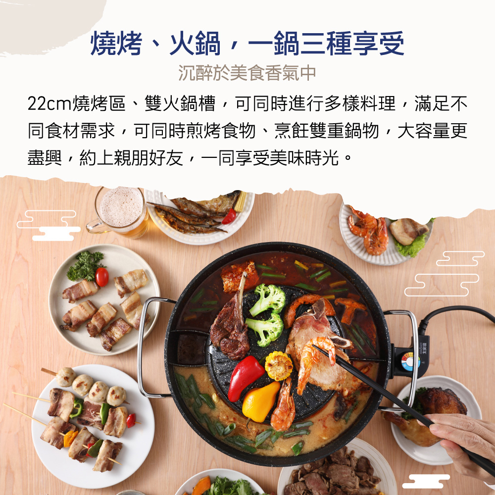燒烤、火鍋,一鍋三種享受 沉醉於美食香氣中 22cm燒烤區、雙火鍋槽,可同時進行多樣料理,滿足不 同食材需求,可同時煎烤食物、烹飪雙重鍋物,大容量更 盡興,約上親朋好友,一同享受美味時光。