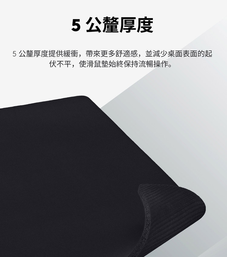 5公釐厚度 5公釐厚度提供緩衝,帶來更多舒適感,並減少桌面表面的起 伏不平,使滑鼠墊始終保持流暢操作。 