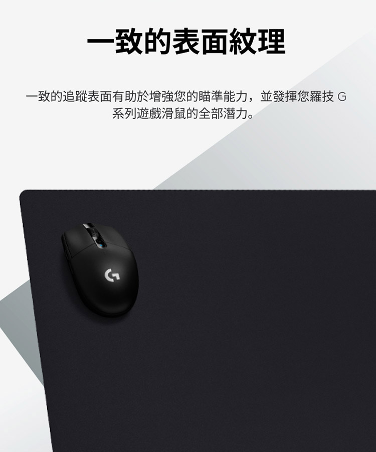 一致的表面紋理 一致的追蹤表面有助於增強您的瞄準能力,並發揮您羅技G 系列遊戲滑鼠的全部潜力。 