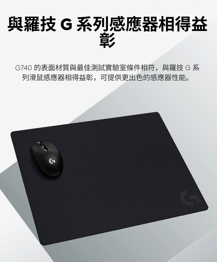 與羅技 G 系列感應器相得益 G740 的表面材質與最佳測試實驗室條件相符,與羅技 G 系 列滑鼠感應器相得益彰,可提供更出色的感應器性能。 