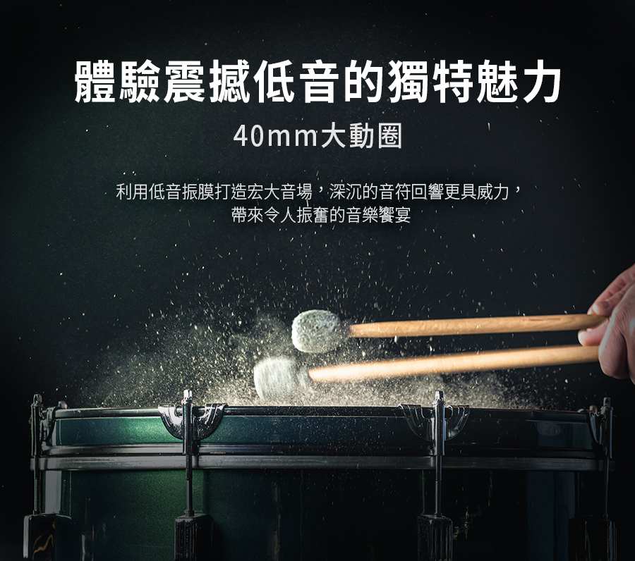 體驗震撼低音的獨特魅力 40mm大動圈 利用低音振膜打造宏大音場,深沉的音符回響更具威力, 帶來令人振奮的音樂饗宴 