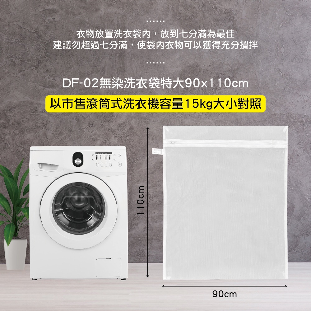 衣物放置洗衣袋內,放到七分滿為最佳 建議勿超過七分滿,使袋內衣物可以獲得充分攪拌 DF02無染洗衣袋特大90x110cm 以市售滾筒式洗衣機容量15kg大小對照 