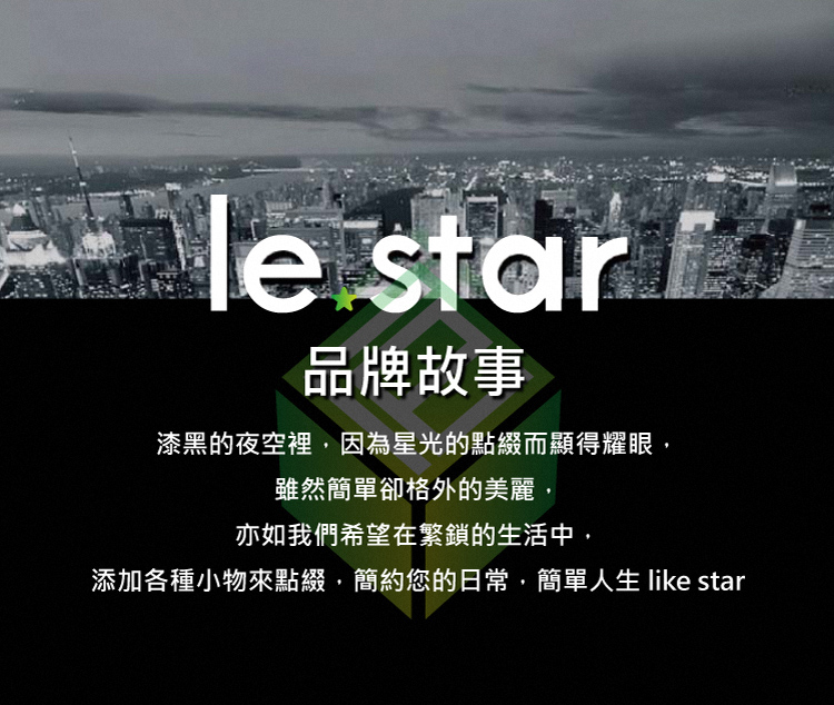 品牌故事 漆黑的夜空裡,因為星光的點綴而顯得耀眼, 雖然簡單卻格外的美麗, 亦如我們希望在繁鎖的生活中, 添加各種小物來點綴,簡約您的日常,簡單人生 like star 