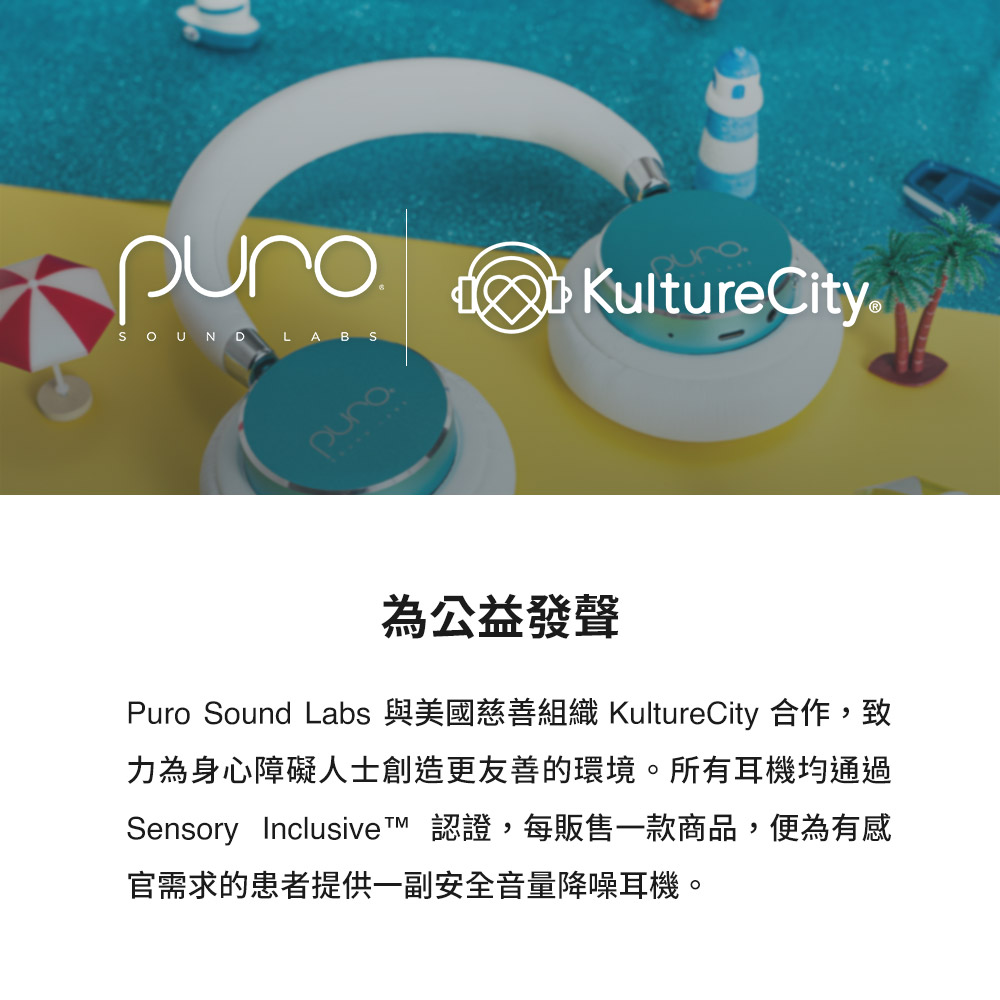 為公益發聲 Puro Sound Labs 與美國慈善組織 KultureCity 合作,致 力為身心障礙人士創造更友善的環境。所有耳機均通過 Sensory Inclusive 認證,每販售一款商品,便為有感 官需求的患者提供一副安全音量降噪耳機。 
