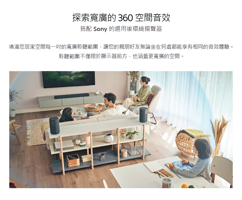 探索寬廣的 360 空間音效 搭配 Sony 的選用後環繞揚聲器 填滿您居家空間每一吋的寬廣聆聽範圍,讓您的親朋好友無論坐在何處都能享有相同的音效體驗。 聆聽範圍不僅限於顯示器前方,也涵蓋更寬廣的空間。 