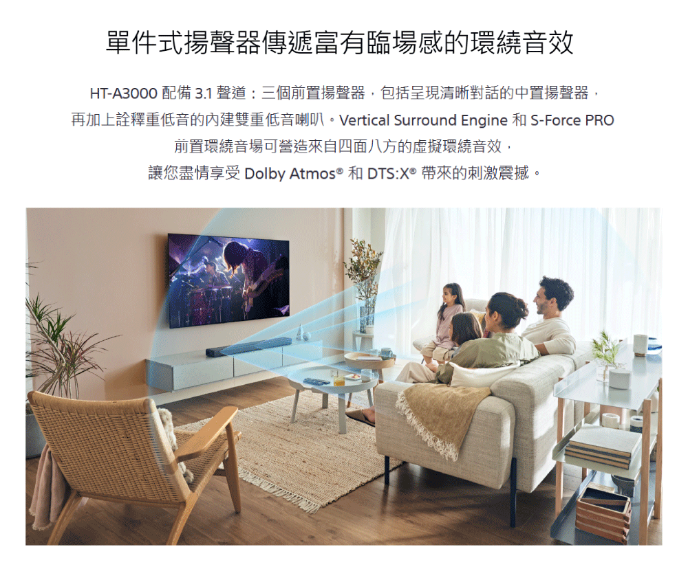 單件式揚聲器傳遞富有臨場感的環繞音效 HTA3000 配備 3.1 聲道三個前置揚聲器,包括呈現清晰對話的中置揚聲器, 再加上詮釋重低音的內建雙重低音喇叭。Vertical Surround Engine 和 SForce PRO 前置環繞音場可營造來自四面八方的虛擬環繞音效, 讓您盡情享受 Dolby Atmos 和 DTSX 帶來的刺激震撼。 