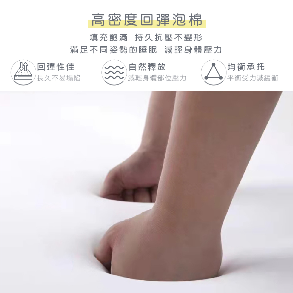 高密度回彈泡棉填充飽滿 持久抗壓不變形滿足不同姿勢的睡眠 減輕身體壓力回彈性佳長久不易塌陷自然釋放均衡承托減輕身體部位壓力平衡受力減緩衝