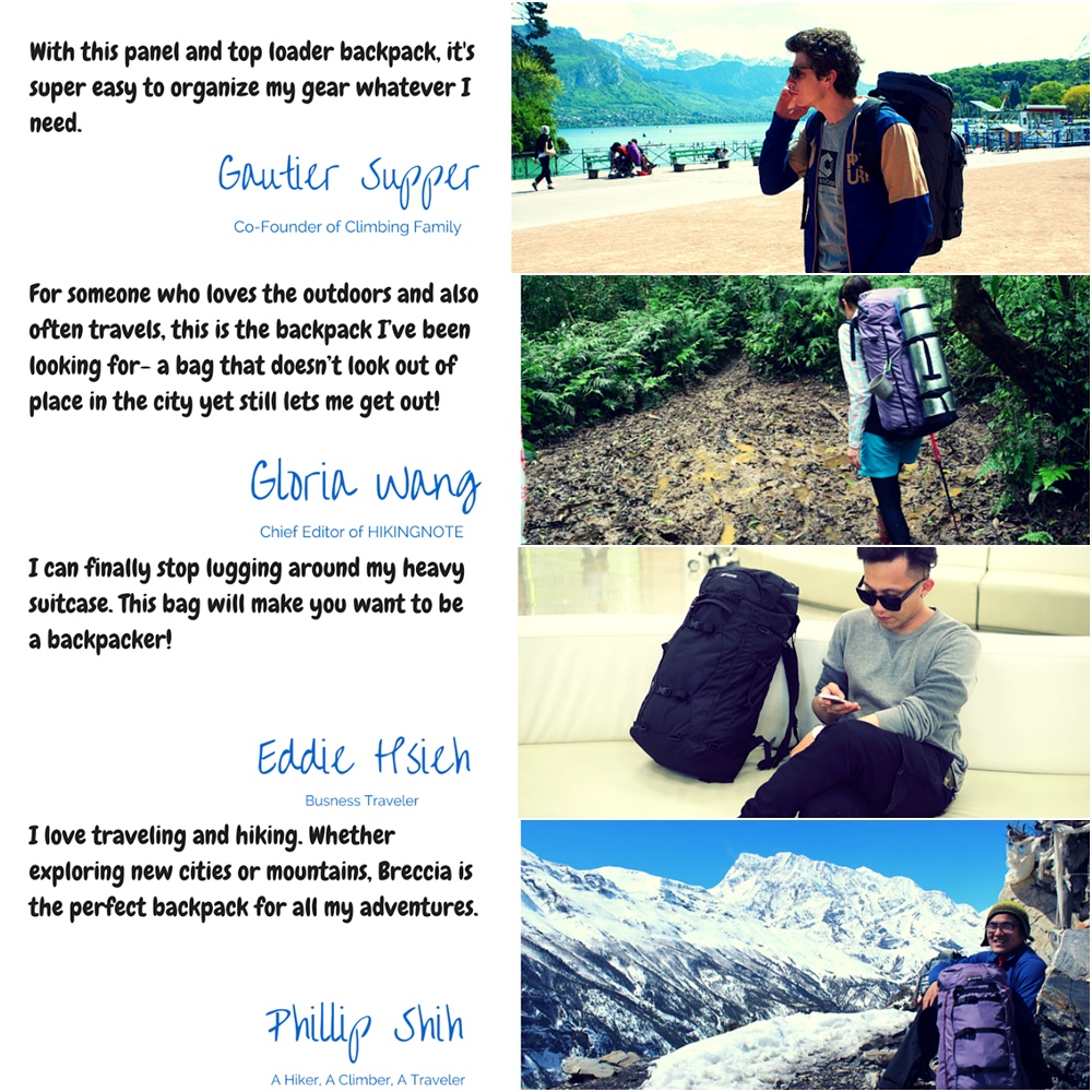 With this panel and top loader backpack itssuper easy to organize my gear whatever need SupperCo-Founder of Climbing FamilyFor someone who loves the outdoors and alsooften travels this is the backpack Ive beenlooking for- a bag that doesnt look out ofplace in the city yet still lets me get out!Gloria wangChief Editor of HIKINGNOTEI can finally stop lugging around my heavysuitcase. This bag will make you want to bea backpacker!Eddie Busness TravelerI love traveling and hiking. Whetherexploring new cities or mountains, Breccia isthe perfect backpack for all my adventures.Phillip A Hiker, A Climber, A Traveler