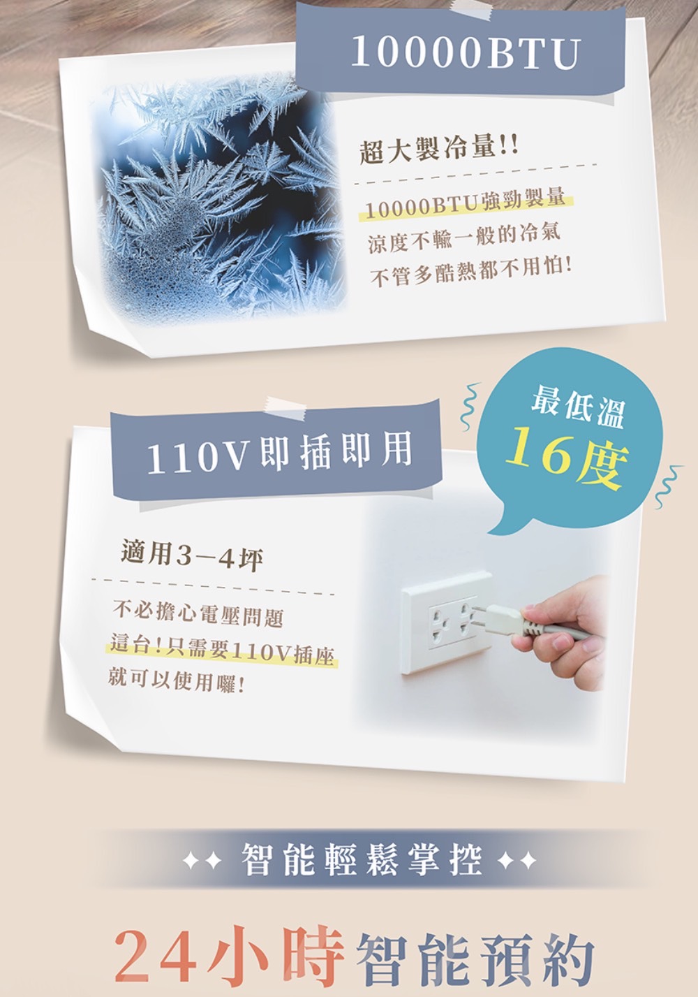 10000BTU超大量!!10000BTU強勁製量涼度不輸一般的冷氣不管多酷熱都不用怕!110V即插即用適用3-4坪不必擔心電壓問題這台!只需要110V插座最低溫16度就可以使用囉!智能輕鬆掌控 24小時智能預約