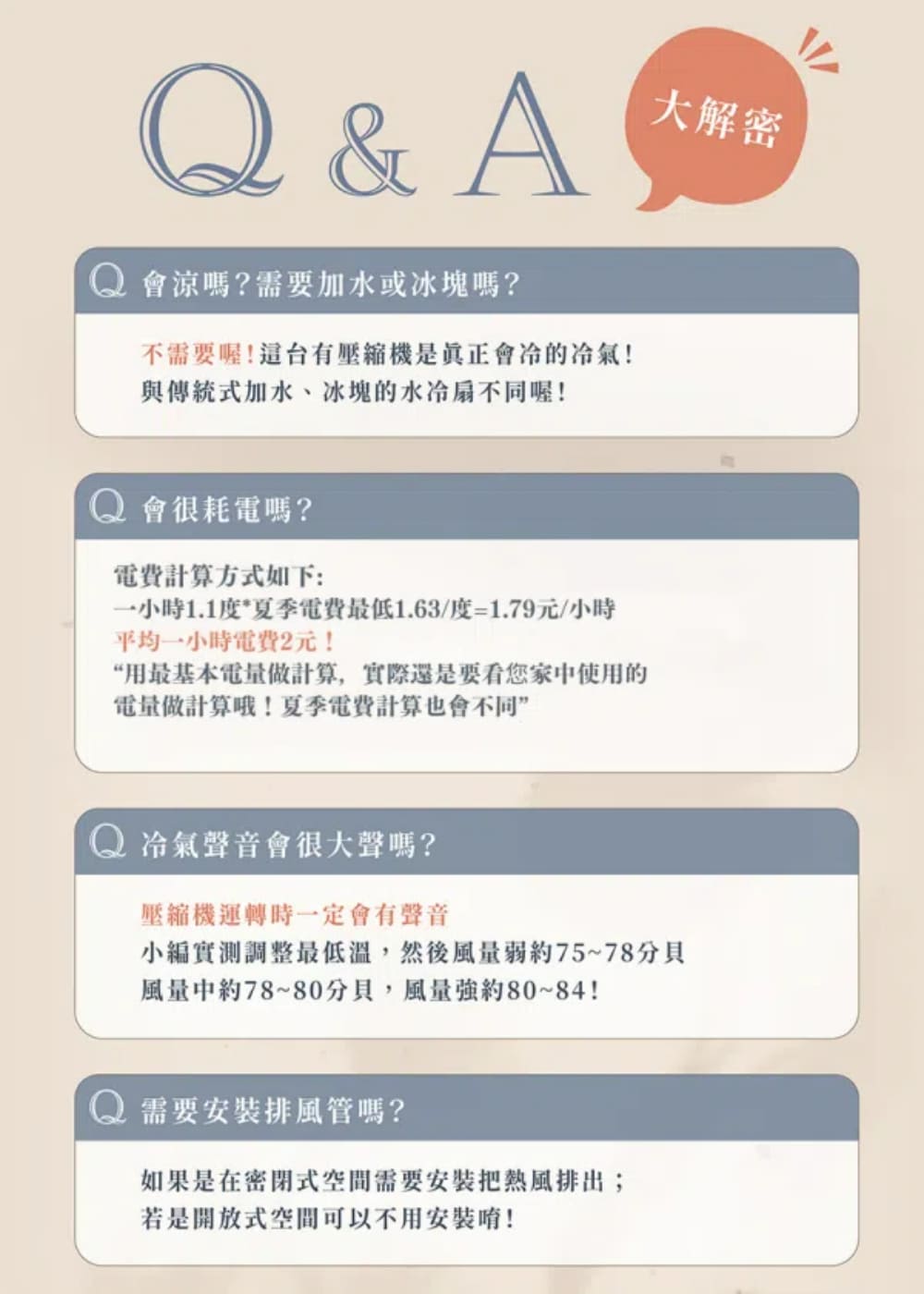 Q&A會涼嗎?需要加水或冰塊嗎?不需要喔!台有是真正會!與傳統式加水、冰塊的水冷扇不同喔!大解密Q 會很耗電嗎?電費計算方式如下:小時1.1度*夏季電費最低1.63/度=1.79元/小時平均小時電費2元!“用最基本電量做計算,實際還是要看您家中使用的電量做計算哦!夏季電費計算也會不同”Q 冷氣聲音會很大聲嗎?壓縮機運轉時一定會有聲音小編實測調整最低溫,然後風量約75~78風量中約78~80分貝,風量強約80~84!Q 需要安裝排風管嗎?如果是在密閉式空間需要安裝把排出;若是開放式空間可以不用安裝唷!
