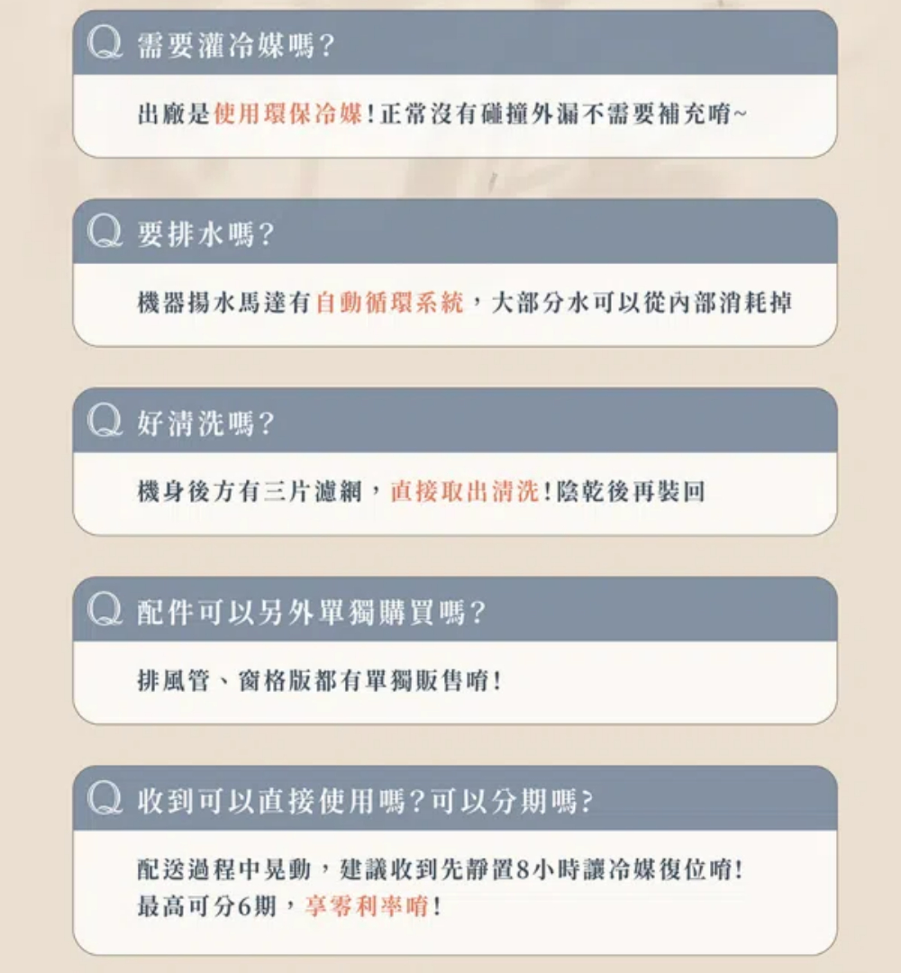 需要灌嗎?出廠是使用環保冷媒!正常沒有碰撞外漏不需要補充~要排水嗎?機器揚水馬達有自動循環系統,大部分水可以從內部消耗掉好清洗嗎?機身後方有三片濾網,直接取出清洗!陰乾後再裝回配件可以另外單獨購買嗎?排風管、窗格版都有單獨販售!收到可以直接使用嗎?可以分期嗎?配送過程中晃動,建議收到先8小時讓冷媒復位唷!最高可分6期,享利率唷!