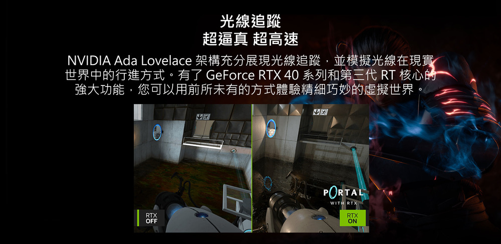 光線追蹤 超逼真 超高速 NVIDIA Ada Lovelace 架構充分展現光線追蹤,並模擬光線在現實 世界中的行進方式。有了 GeForce RTX 40 系列和第三代 RT 核心的 強大功能,您可以用前所未有的方式體驗精細巧妙的虛擬世界 