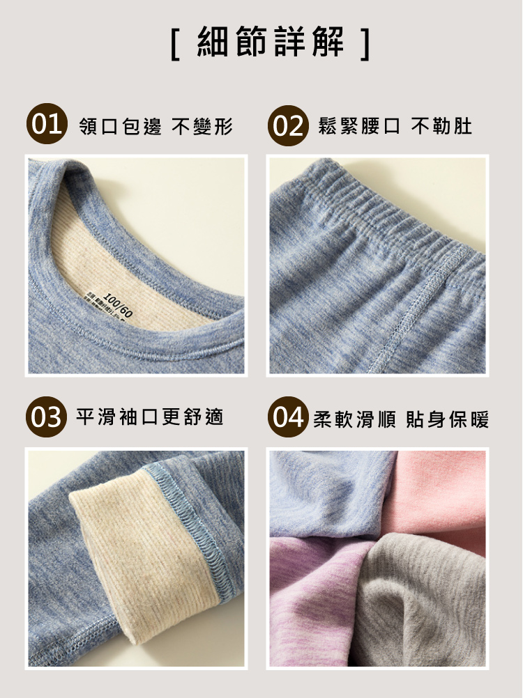 細節詳解 01 領口包邊 不變形 02 鬆緊腰口 不勒肚 03 平滑袖口更舒適 04 柔軟滑順 貼身保暖 