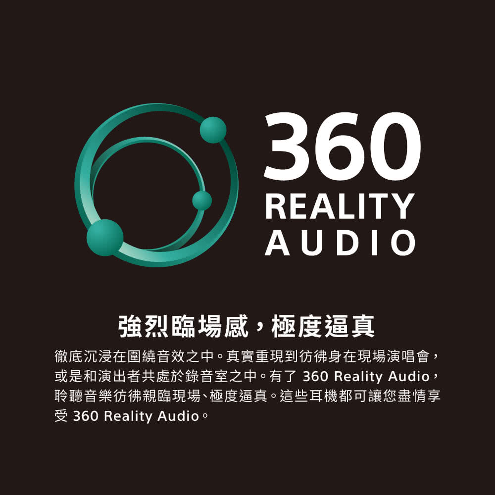 強烈臨場感,極度逼真 徹底沉浸在圍繞音效之中。真實重現到彷彿身在現場演唱會, 或是和演出者共處於錄音室之中。有了360 Reality Audio, 聆聽音樂彷彿親臨現場、極度逼真。這些耳機都可讓您盡情享 受 360 Reality Audio。 
