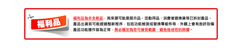 福利品 福利品為非全新品,其來源可能是展示品、活動用品、消費者退換貨等已拆封產品。 產品出貨前可能經過整新程序,包括功能檢測或替換零組件等,外觀上會有些許刮傷 產品功能運作皆為正常,務必確定為您可接受範圍,避免造成您的困擾。 
