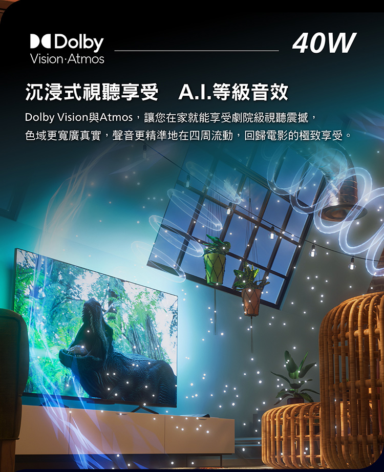 DolbyVision Atmos沉浸式視聽享受 A.I.等級音效40WDolby Vision與Atmos,讓您在家就能享受劇院級視聽震撼,色域更寬廣真實,聲音更精準地在四周流動,回歸電影的極致享受。