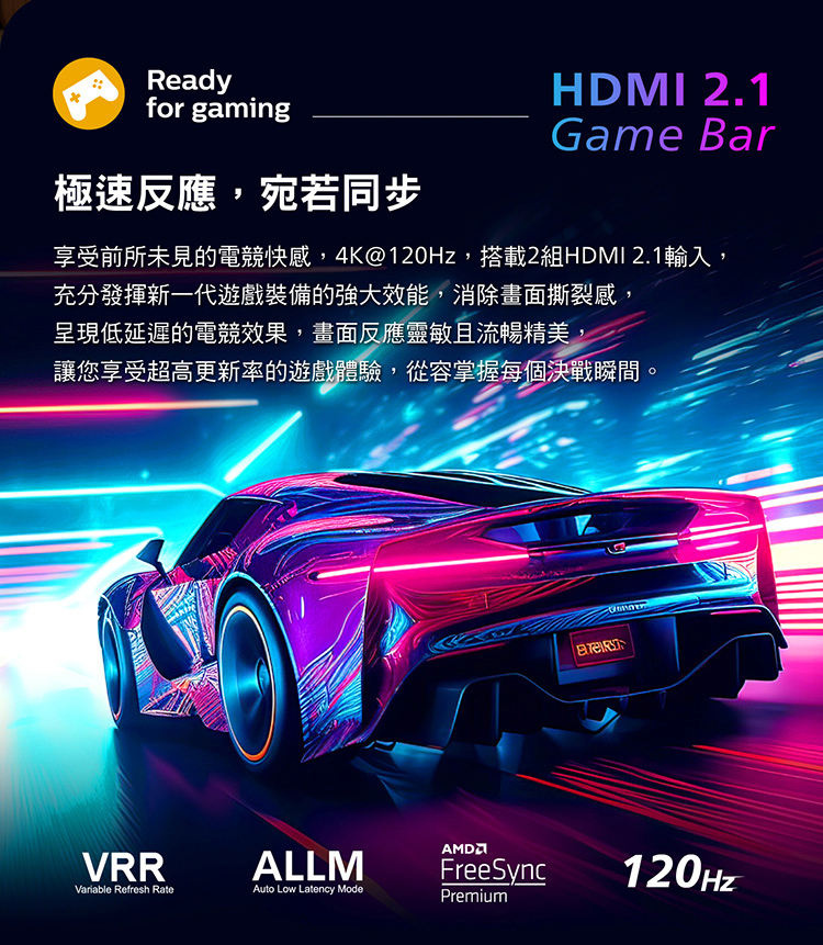 Readyfor gaming極速反應,宛若同步HDMI 2.1Game Bar享受前所未見的電競快感,4K@120Hz,搭載2組HDMI 2.1輸入,充分發揮新一代遊戲裝備的強大效能,消除畫面撕裂感,呈現低延遲的電競效果,畫面反應靈敏且流暢精美,讓您享受超高更新率的遊戲體驗,從容掌握每個決戰瞬間。VRRVariable Refresh RateFreeSync120HzALLM Low Latency ModePremium