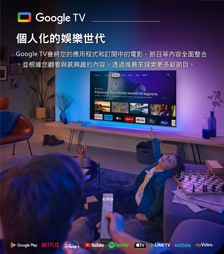 Google TV個人化的娛樂世代Google TV會將您的應用程式和訂閱中的電影、節目等內容全面整合並根據您觀看與感興趣的內容透過推薦來探索更多新節目。     Polynesi: the infinite wealth of lagoons  ,    a   and NETFLIX Google Play NETFLIX  YouTubeSpotify TV