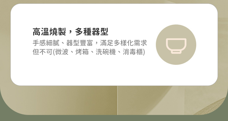 高溫燒製,多種器型 手感細膩、器型豐富,滿足多樣化需求 但不可微波、烤箱、洗碗機、消毒櫃 
