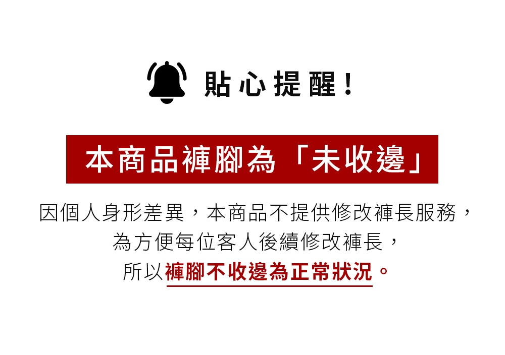 貼心提醒 本商品褲腳為未收邊 因個人身形差異,本商品不提供修改褲長服務, 為方便每位客人後續修改褲長, 所以褲腳不收邊為正常狀況 