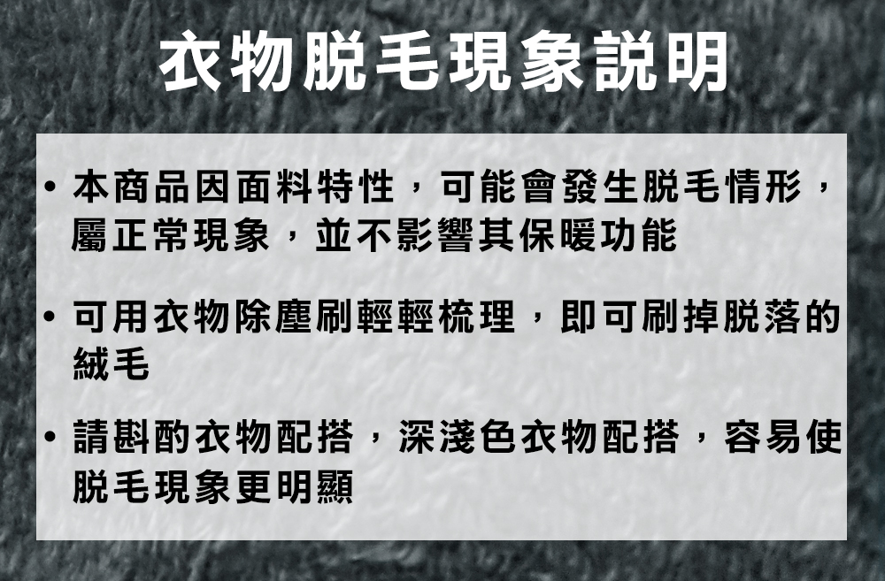 衣物現象說明本商品因面料特性,可能會發生情形,屬正常現象,並不影響其保暖功能可用衣物除塵刷輕輕梳理,即可刷掉脫落的絨毛請斟酌衣物配搭,深淺色衣物配搭,容易使脫毛現象更明顯