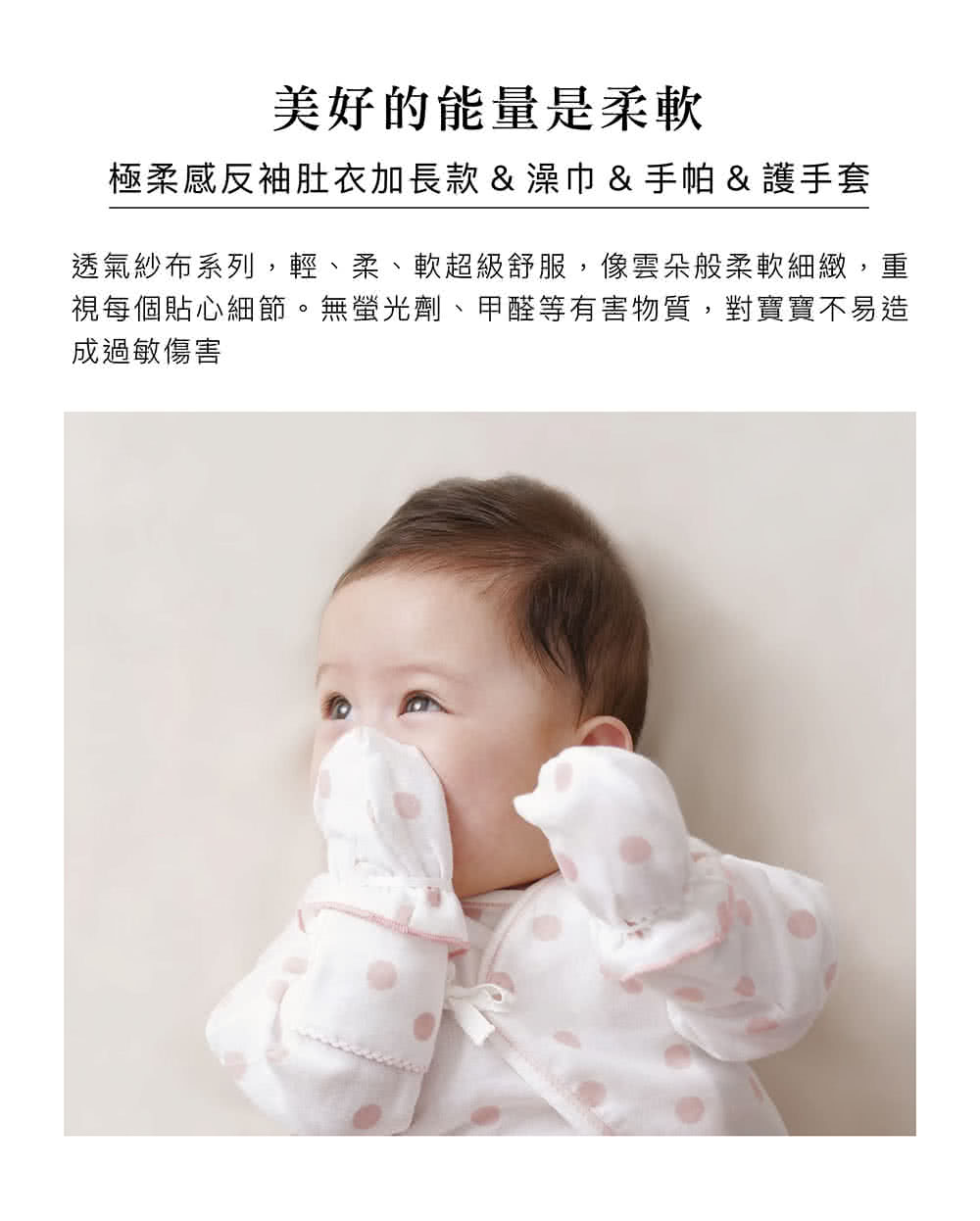 美好的能量是柔軟 極柔感反袖肚衣加長款澡巾手帕 護手套 透氣紗布系列,輕、柔、軟超級舒服,像雲朵般柔軟細緻,重 視每個貼心細節。無螢光劑、甲醛等有害物質,對寶寶不易造 成過敏傷害 