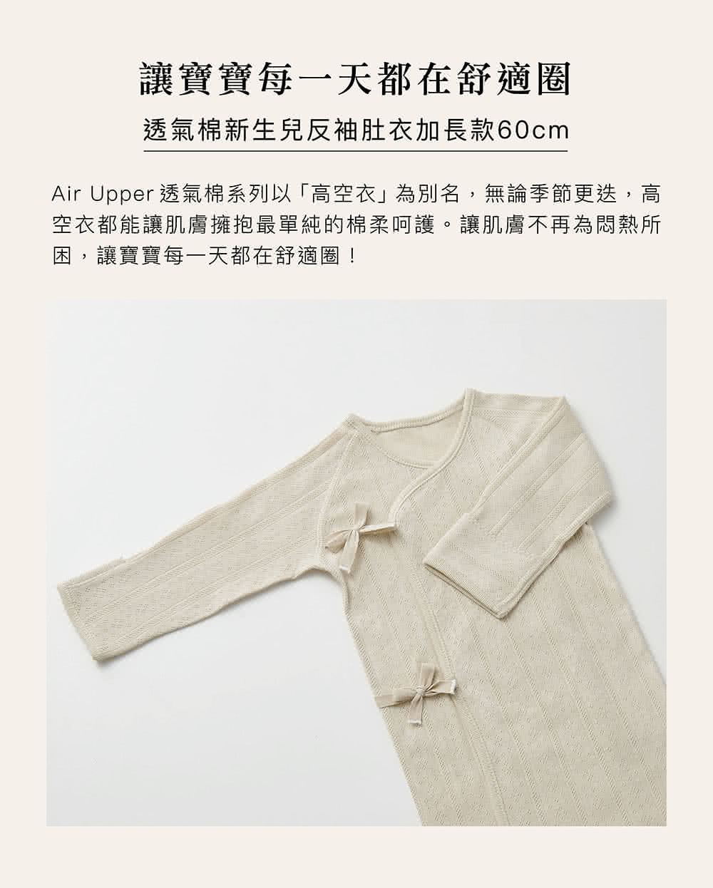 讓寶寶每一天都在舒適圈 透氣棉新生兒反袖肚衣加長款60cm Air Upper 透氣棉系列以高空衣為別名,無論季節更迭,高 空衣都能讓肌膚擁抱最單純的棉柔呵護。讓肌膚不再為悶熱所 困,讓寶寶每一天都在舒適圈 