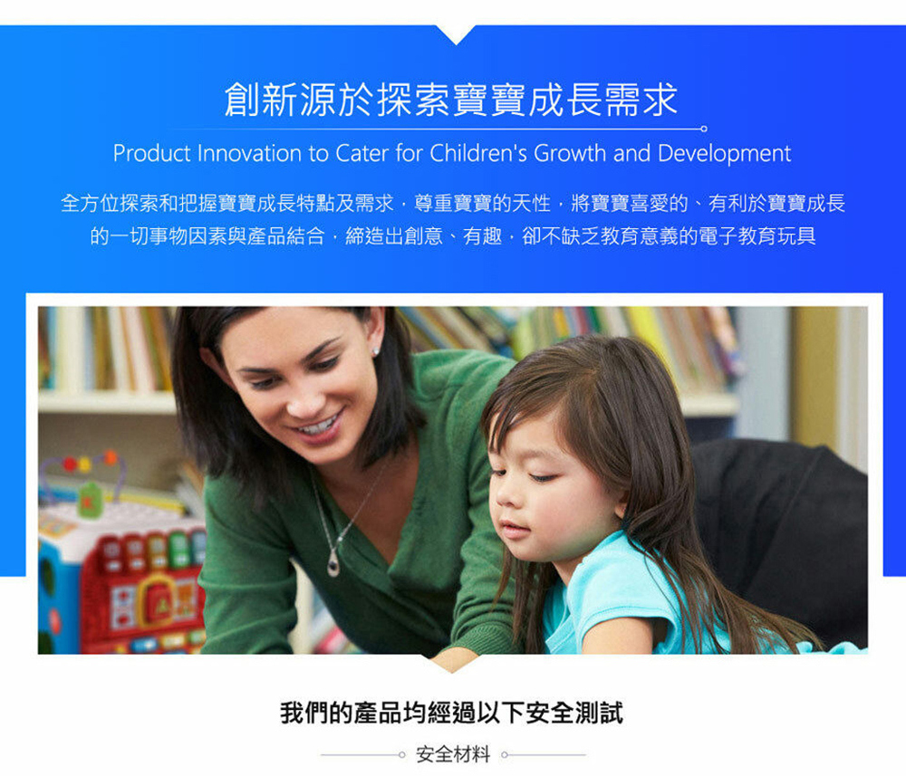 創新源於探索寶寶成長需求 全方位探索和把握寶寶成長特點及需求,尊重寶寶的天性,將寶寶喜愛的、有利於寶寶成長 的一切事物因素與產品結合,締造出創意、有趣,卻不缺乏教育意義的電子教育玩具 我們的產品均經過以下安全測試 安全材料。 