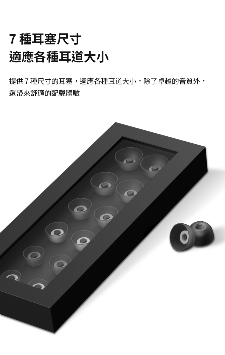 7種耳塞尺寸 適應各種耳道大小 提供7種尺寸的耳塞,適應各種耳道大小,除了卓越的音質外, 還帶來舒適的配戴體驗 