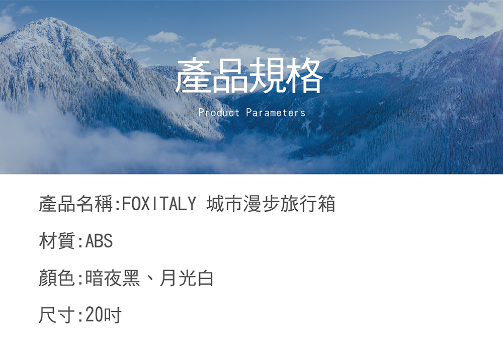 產品規格 產品名稱FOXITALY 城市漫步旅行箱 材質ABS 顏色暗夜黑、月光白 尺寸20吋 