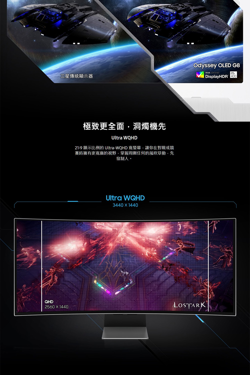 三星傳統顯示器 極致更全面,洞燭機先 219 顯示比例的 UltraWQHD 寬螢幕,讓你在對戰或競 賽時擁有更寬廣的視野,掌握周圍任何的風吹草動,先 發制人。 