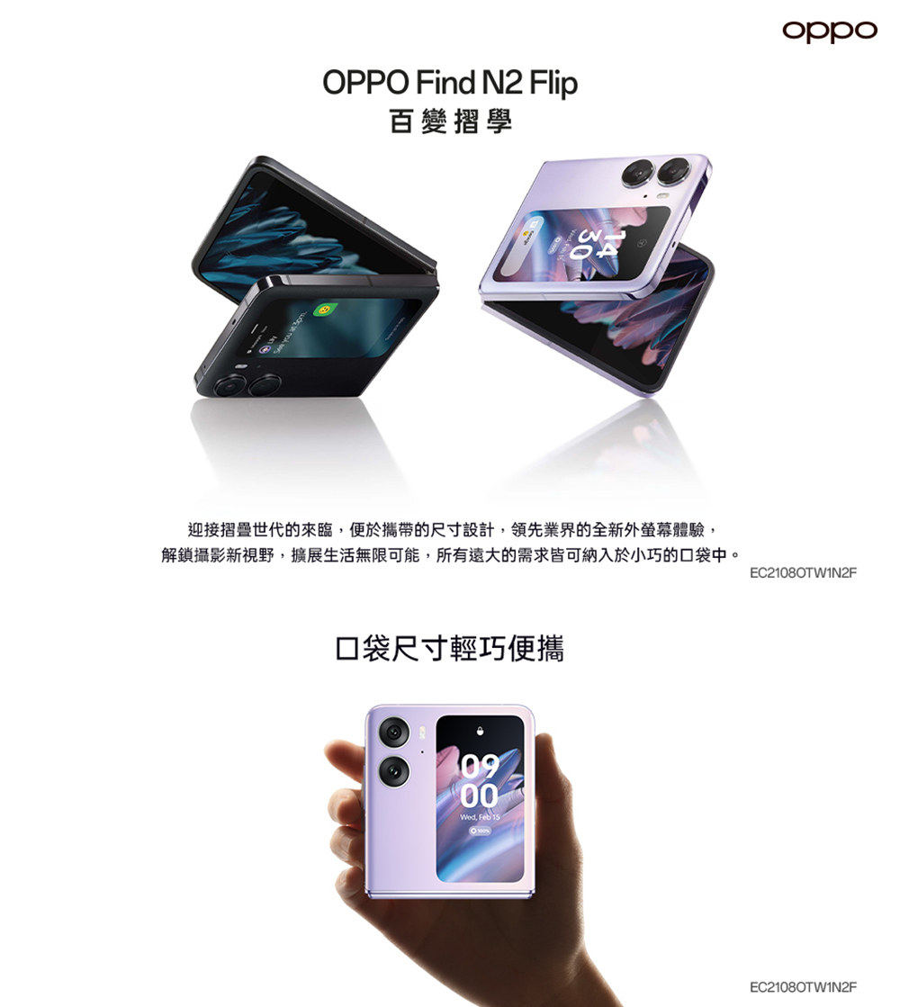 OPPO Find N2 Flip百變摺學oppo13迎接摺疊世代的來臨便於攜帶的尺寸設計,領先業界的全新外螢幕體驗,解鎖攝影新視野,擴展生活無限可能,所有遠大的需求皆可納入於小巧的口袋中。EC21080TW1N2F口袋尺寸輕巧便攜0900, Feb 15%EC21080TW1N2F