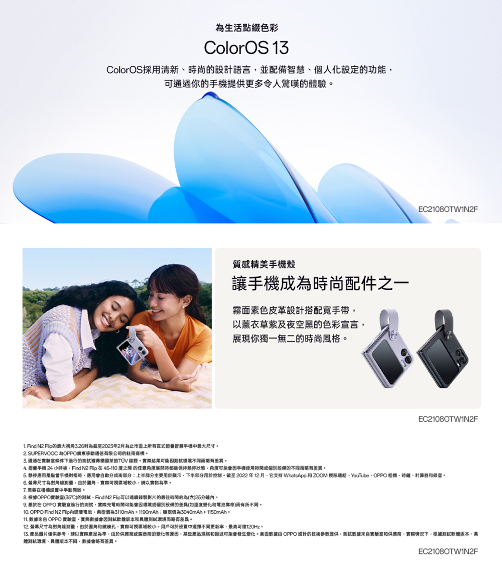 生活點綴色彩ColorOS 13ColorOS採用清新尚的設計語言並配備個人化設定的功能可通過你的提供更多令人的驗質感精美手機殼讓手機成為時尚配件之一霧面素色皮革設計搭配手帶以薰衣草及夜空的色彩宣言展現你獨一無二的時尚風格EC21080TWIN2FEC21080TW1N2F1. Find N2 的最大326為截至2023年2月為止市面上所有智慧手機最大尺寸 SUPERVOOC 為OPPO廣東移動通信有限公司的註冊商標。 通過條件下的獲得德國萊茵TUV 。實際結果環境不同而略有差異。 手機 24 小時後Find N2  在45-110 的任意時都能保持懸停狀態角度可能會因手機使用的不同而略有差異。5. 懸停應用是指手機時應用會自動分成兩部分:上半部分主要用於顯示下半部分用於控制。截至2022年12月它支持 WhatsApp  ZOOM 視訊通話YouTubeOPPO 相機、時鐘、計算器和錄音。 尺寸為測量由於實際可視請以實物為準。7. 需要在相機中手動開啟。 根據OPPO實驗室(35)的Find N2 影片的最佳約為(含)25分鐘內。 在 OPPO 實驗室進行的測試實際充電時間可能會因環境的差異(如變化和電池)而有所不同。10. OPPO Find N2 Fip電池典型值為3110mAh+1190mAh為3040mAh+1150mAh。11.  OPPO 實驗室實際數據會因測試版本和測試環境而略有差異。12. 尺寸為對角線測量由於和鏡頭孔,實際可視區域。用戶可於中不同更新率,最高可達120Hz。13. 產品圖片僅供參考,請以實際產品為準。由於供應商或製造商的變化等原因,某些產品規格和描述可能會發生變化。頁面數據由 OPPO 設計的技術參數提供,測試數據來自實驗室和供應商,實際情況下,根據測試軟體版本、體測試環境、版本不同,數據會略有差異。EC2108OTWIN2F