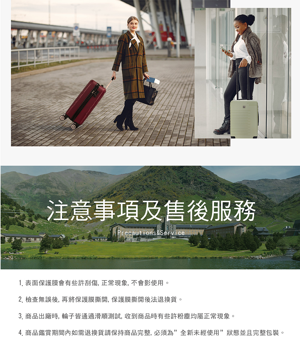 注意事項及售後服務 1. 表面保護膜會有些許刮傷, 正常現象, 不會影使用。 2. 檢查無誤後, 再將保護膜撕開, 保護膜撕開後法退換貨。 3. 商品出廠時, 輪子皆通過滑順測試, 收到商品時有些許粉塵均屬正常現象。 4. 商品鑑賞期間內如需退換貨請保持商品完整, 必須為全新未經使用狀態並且完整包裝。 