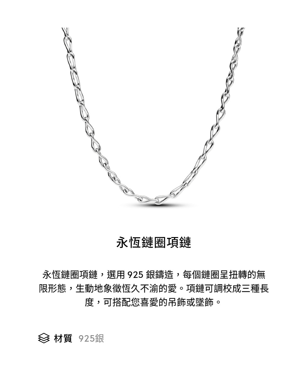 永恆鏈圈項鏈 永恆鏈圈項鏈,選用925銀鑄造,每個鏈圈呈扭轉的無 限形態,生動地象徵恆久不渝的愛。項鏈可調校成三種長 度,可搭配您喜愛的吊飾或墜飾。 材質 925銀 
