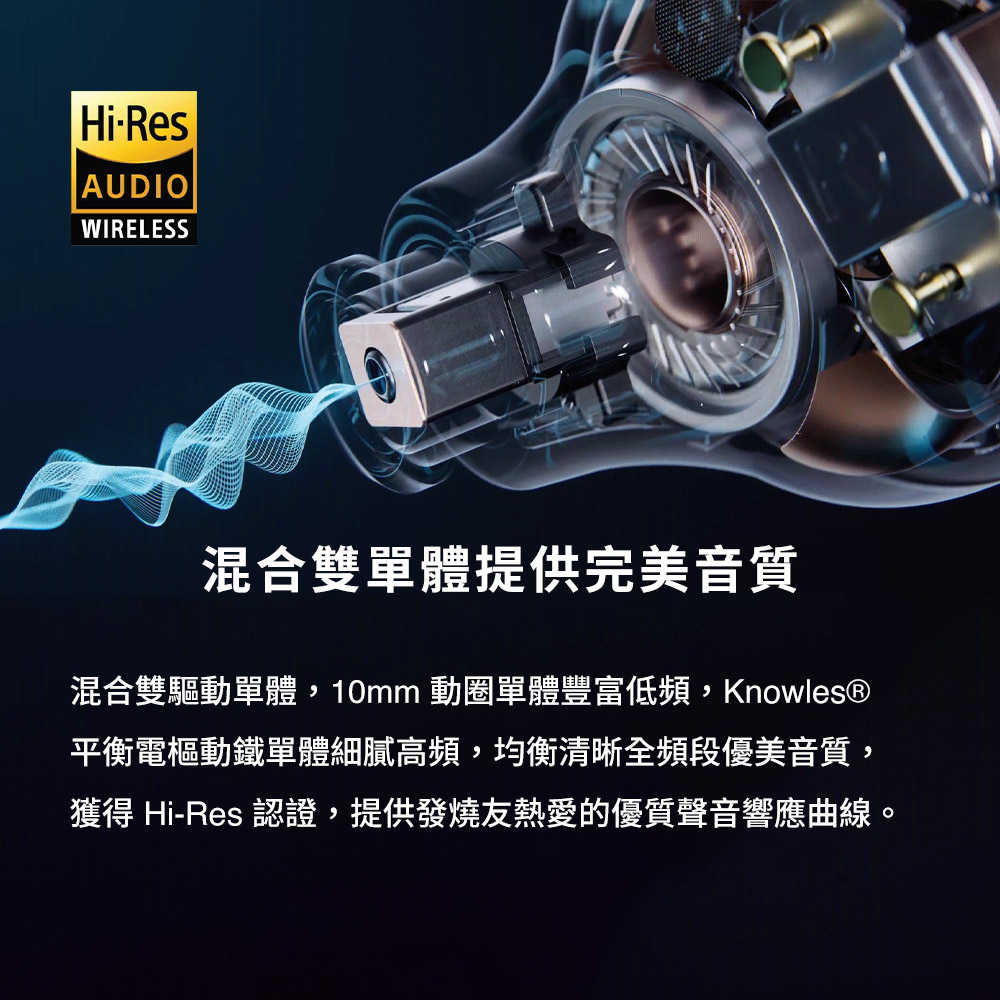 混合雙單體提供完美音質 混合雙驅動單體,10mm 動圈單體豐富低頻,Knowles 平衡電樞動鐵單體細膩高頻,均衡清晰全頻段優美音質, 獲得 HiRes 認證,提供發燒友熱愛的優質聲音響應曲線。 