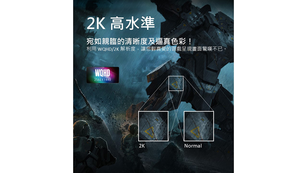 2K 高水準 宛如親臨的清晰度及逼真色彩 利用 WQHD2K 解析度,讓您對喜愛的遊戲呈現畫面驚嘆不已。 