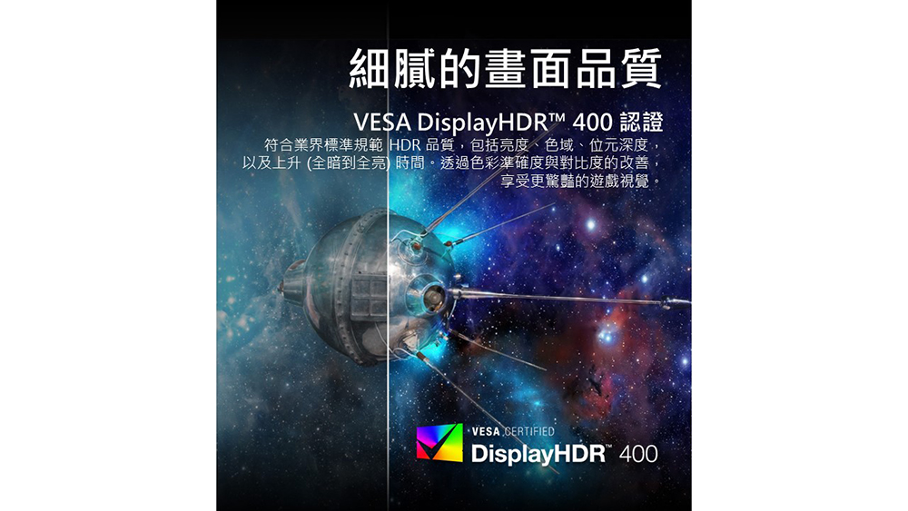 細膩的畫面品質 VESA DisplayHDR 400 認證 符合業界標準規範 HDR 品質,包括亮度、色域、位元深度, 以及上升 全暗到全亮 時間。透過色彩準確度與對比度的改善, 享受更驚豔的遊戲視覺。 