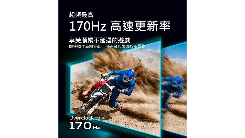 超頻最高 170Hz 高速更新率 享受順暢不延遲的遊戲 即使動作漸驅狂亂,可確保影像清晰不模糊。 