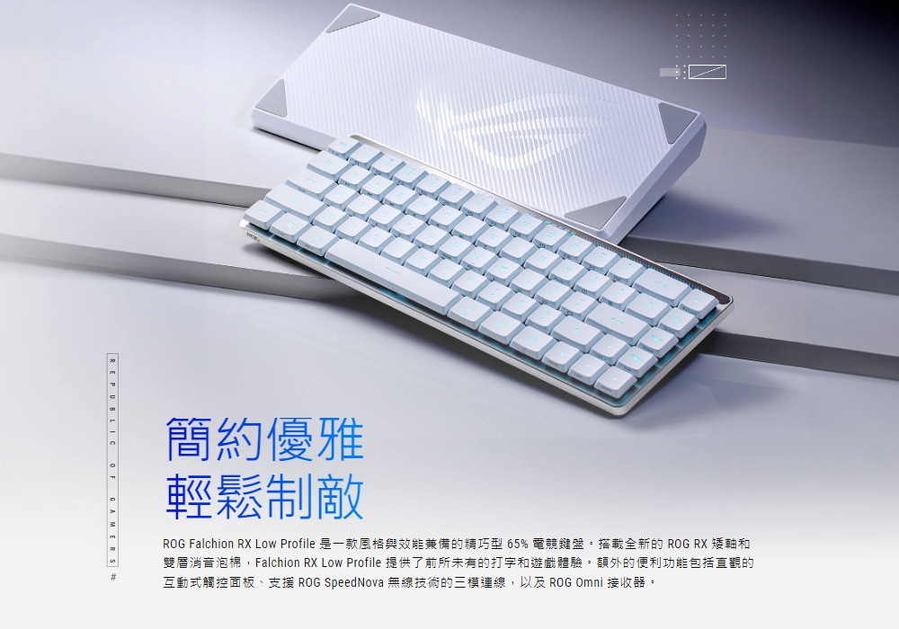 簡約優雅 輕鬆制敵 ROG Falchion RX Low Profile 是一款風格與效能兼備的精巧型 65% 電競鍵盤,搭載全新的 ROG RX 矮軸和 雙層消音泡棉,Falchion RX Low Profile 提供了前所未有的打字和遊戲體驗。額外的便利功能包括直觀的 互動式觸控面板、支援 ROG SpeedNova 無線技術的三樓連線,以及 ROG Omni 接收器。 