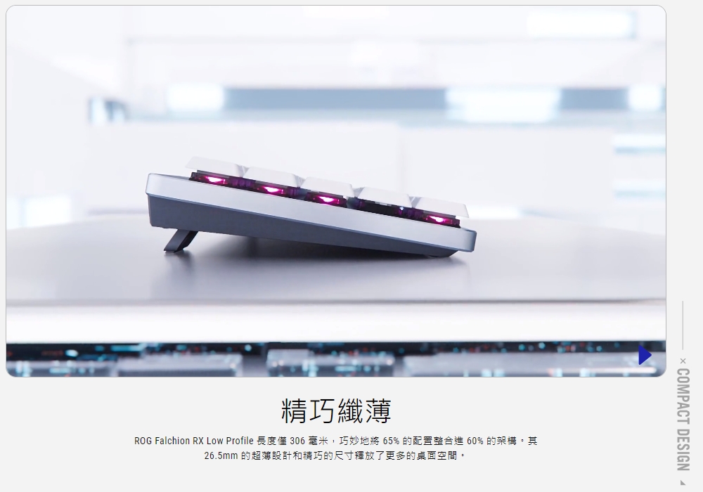 精巧纖薄 ROG Falchion RX Low Profile 長度僅 306 毫米,巧妙地將 65% 的配置整合進 60% 的架構。其 26.5mm 的超薄設計和精巧的尺寸釋放了更多的桌面空間。 