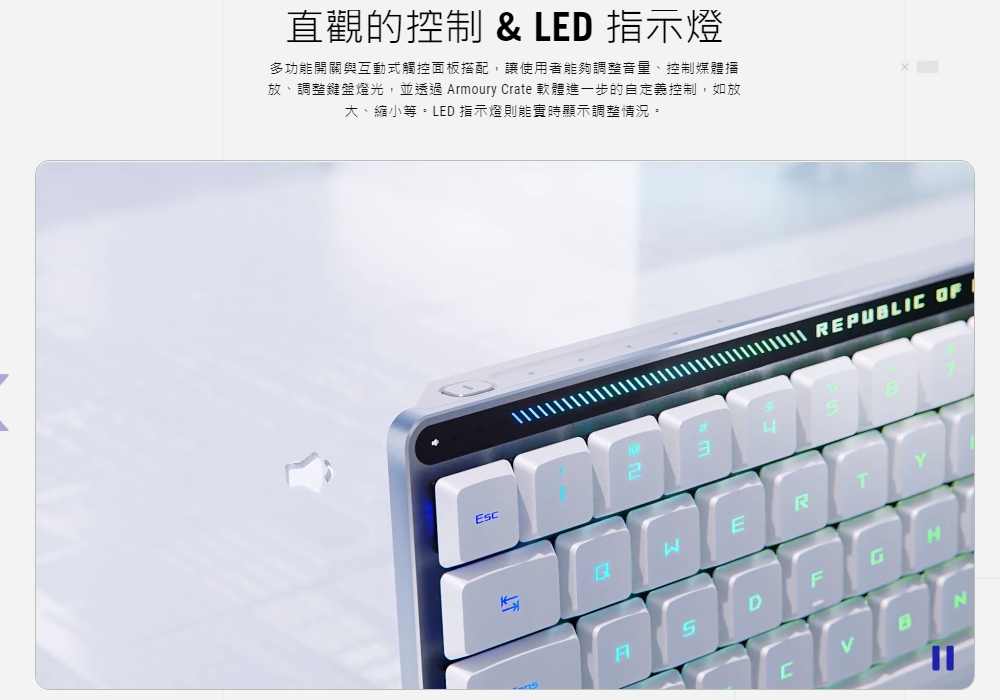 直觀的控制  LED 指示燈 多功能開關與互動式觸控面板搭配,讓使用者能夠調整音量、控制媒體播 放、調整鍵盤燈光,並透過 Armoury Crate 軟體進一步的自定義控制,如放 大、縮小等。LED 指示燈則能實時顯示調整情況。 