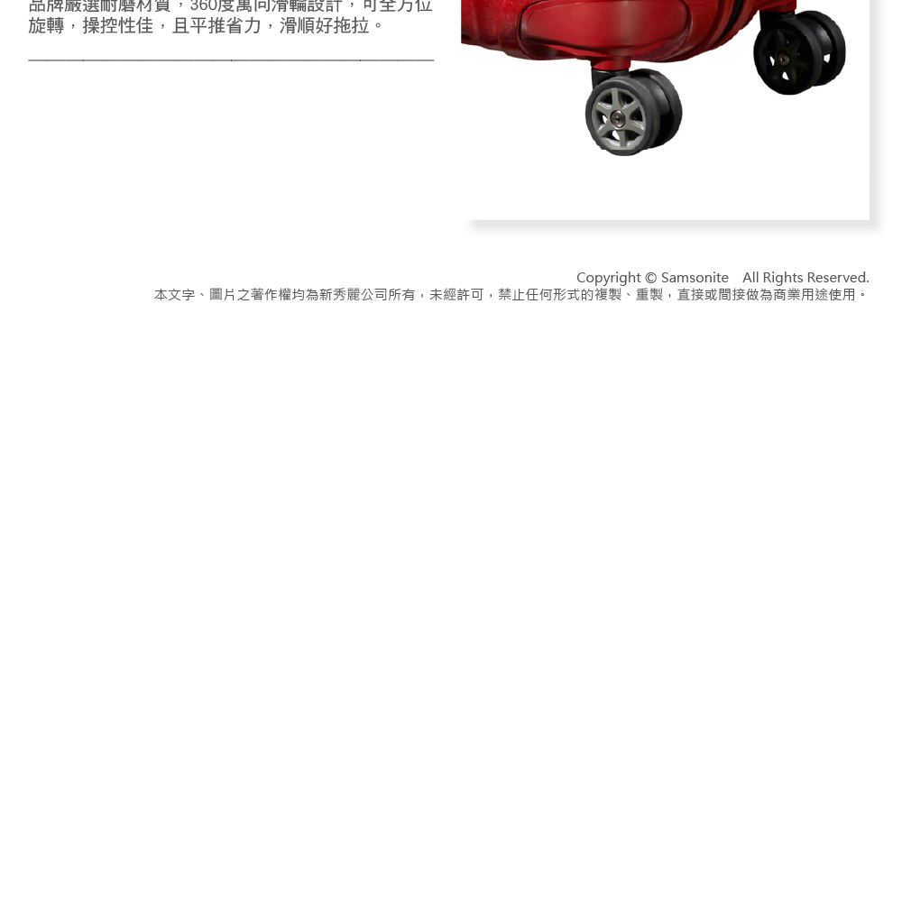 品牌嚴選耐磨材買,360度萬向滑輪設計,可全方位 旋轉,操控性佳,且平推省力,滑順好拖拉。 本文字、圖片之著作權均為新秀麗公司所有,未經許可,禁止任何形式的複製、重製,直接或間接做為商業用途使用。 