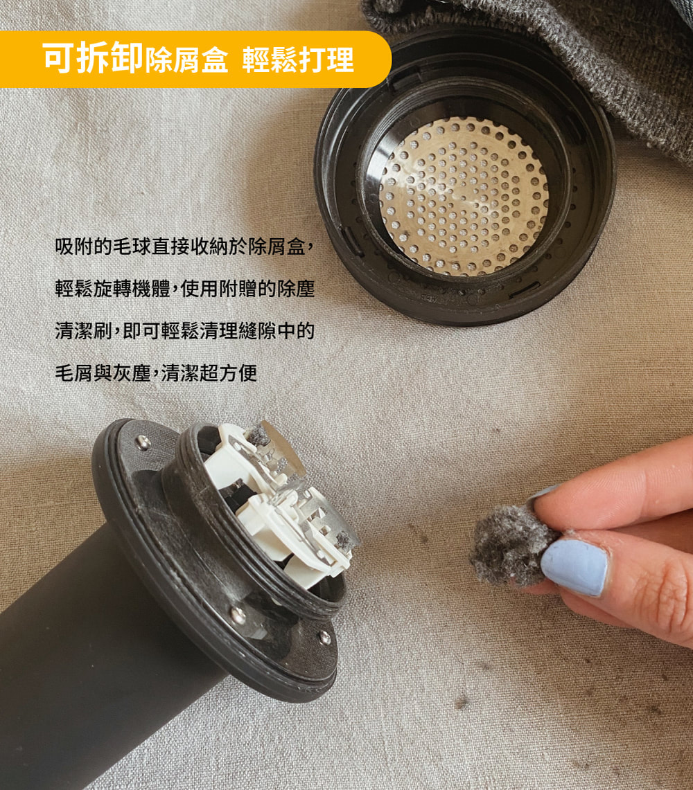 可拆卸除屑盒 輕鬆打理 吸附的毛球直接收納於除屑盒, 輕鬆旋轉機體,使用附贈的除塵 清潔刷,即可輕鬆清理縫隙中的 毛屑與灰塵,清潔超方便 