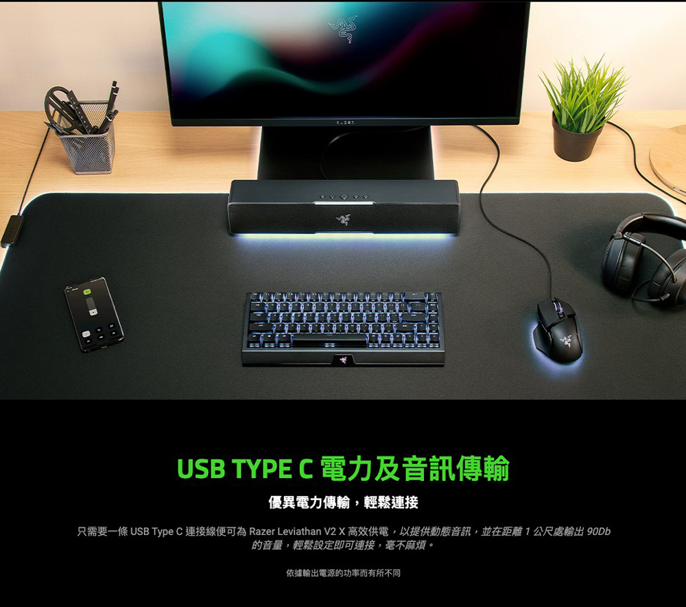 USB TYPE C 電力及音訊傳輸 優異電力傳輸,輕鬆連接 只需要一條 USB Type C 連接線便可為 Razer Leviathan V2 X 高效供電,以提供動態音訊,並在距離 1公尺處輸出 90Db 的音量,輕鬆設定即可連接,毫不麻煩。 依據輸出電源的功率而有所不同 
